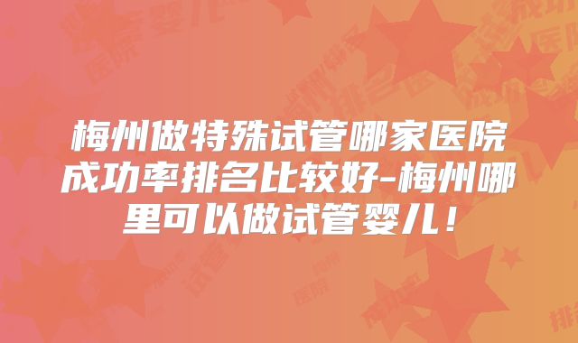 梅州做特殊试管哪家医院成功率排名比较好-梅州哪里可以做试管婴儿！
