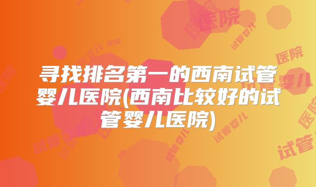 寻找排名第一的西南试管婴儿医院(西南比较好的试管婴儿医院)