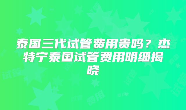 泰国三代试管费用贵吗？杰特宁泰国试管费用明细揭晓
