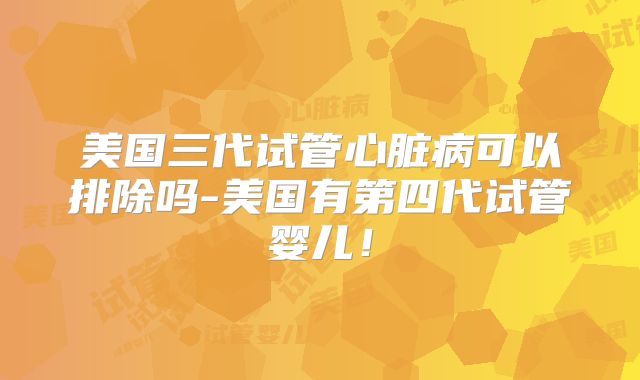 美国三代试管心脏病可以排除吗-美国有第四代试管婴儿！