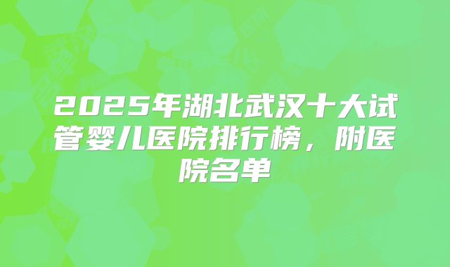 2025年湖北武汉十大试管婴儿医院排行榜，附医院名单