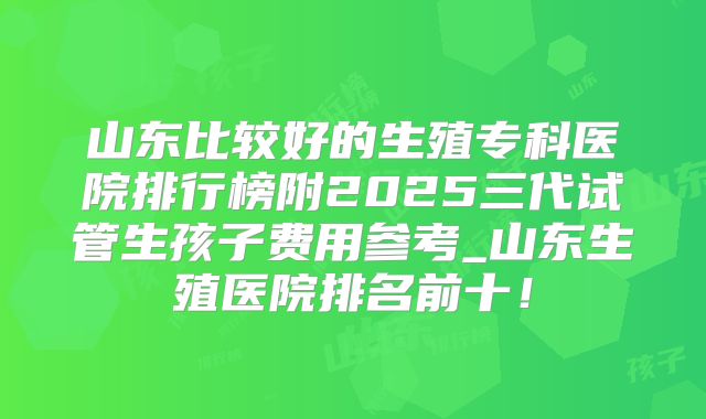 山东比较好的生殖专科医院排行榜附2025三代试管生孩子费用参考_山东生殖医院排名前十！