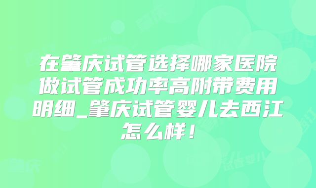 在肇庆试管选择哪家医院做试管成功率高附带费用明细_肇庆试管婴儿去西江怎么样！