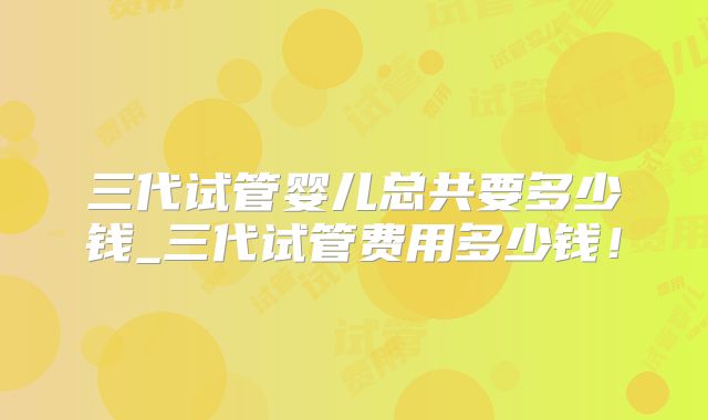 三代试管婴儿总共要多少钱_三代试管费用多少钱！
