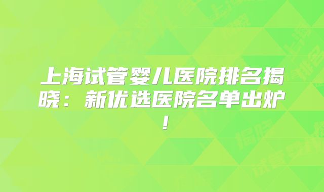 上海试管婴儿医院排名揭晓：新优选医院名单出炉！
