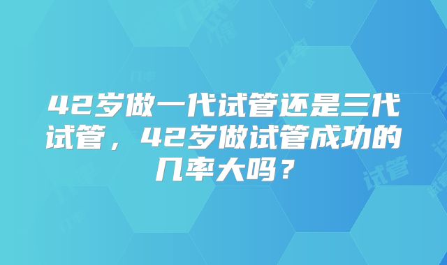 42岁做一代试管还是三代试管，42岁做试管成功的几率大吗？