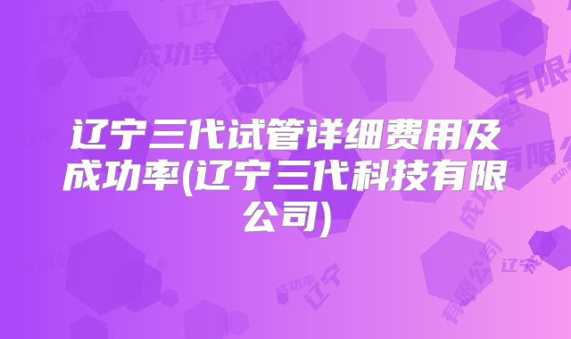 辽宁三代试管详细费用及成功率(辽宁三代科技有限公司)