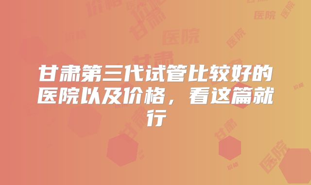 甘肃第三代试管比较好的医院以及价格，看这篇就行