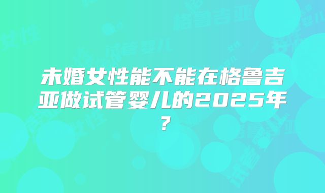未婚女性能不能在格鲁吉亚做试管婴儿的2025年？
