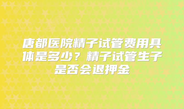 唐都医院精子试管费用具体是多少？精子试管生子是否会退押金