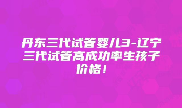 丹东三代试管婴儿3-辽宁三代试管高成功率生孩子价格！