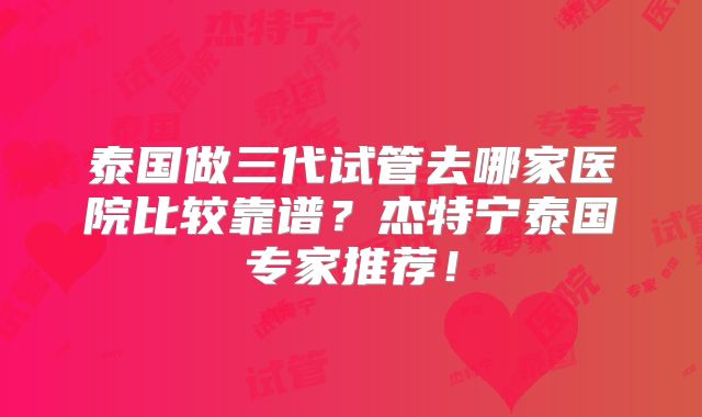 泰国做三代试管去哪家医院比较靠谱？杰特宁泰国专家推荐！