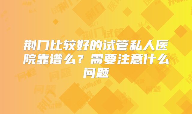 荆门比较好的试管私人医院靠谱么？需要注意什么问题