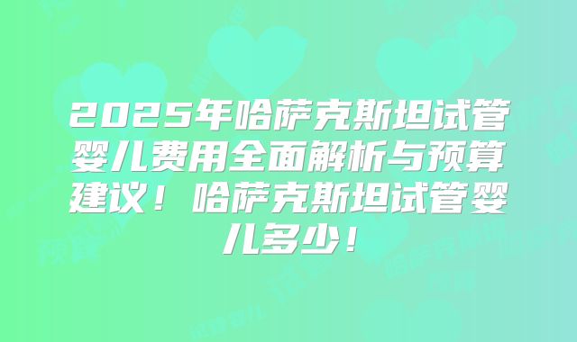 2025年哈萨克斯坦试管婴儿费用全面解析与预算建议！哈萨克斯坦试管婴儿多少！