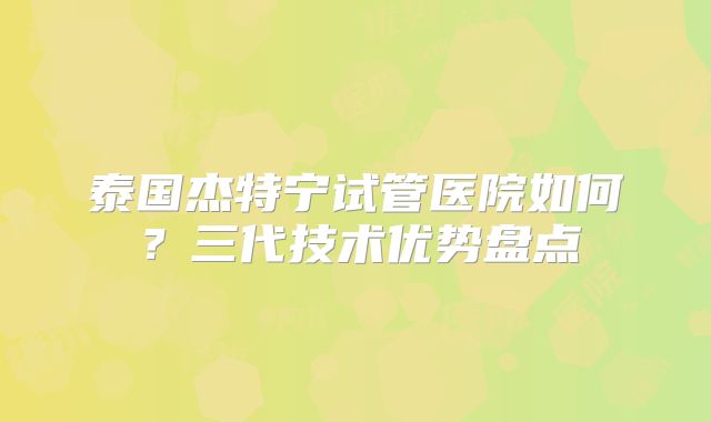泰国杰特宁试管医院如何？三代技术优势盘点