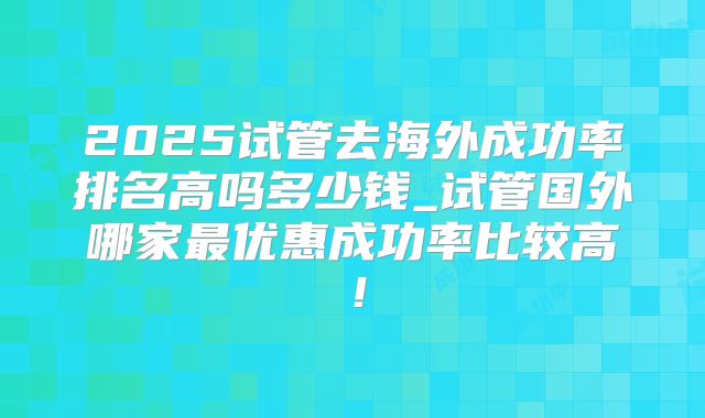 2025试管去海外成功率排名高吗多少钱_试管国外哪家最优惠成功率比较高！