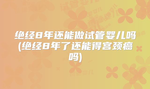 绝经8年还能做试管婴儿吗(绝经8年了还能得宫颈癌吗)