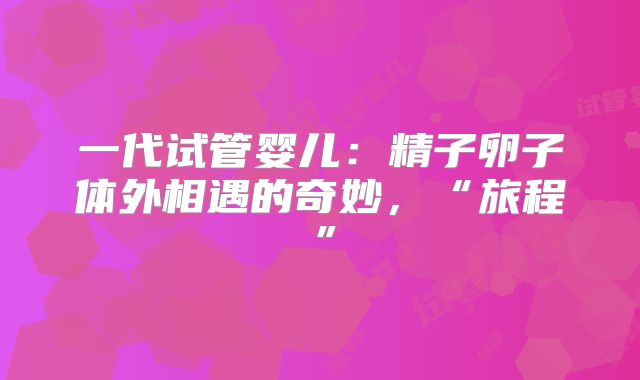 一代试管婴儿:精子卵子体外相遇的奇妙,“旅程”