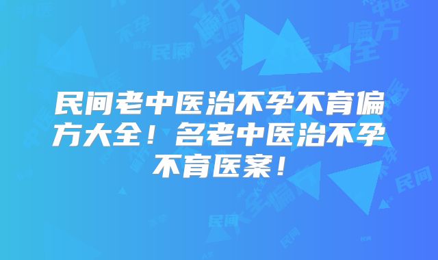 民间老中医治不孕不育偏方大全！名老中医治不孕不育医案！