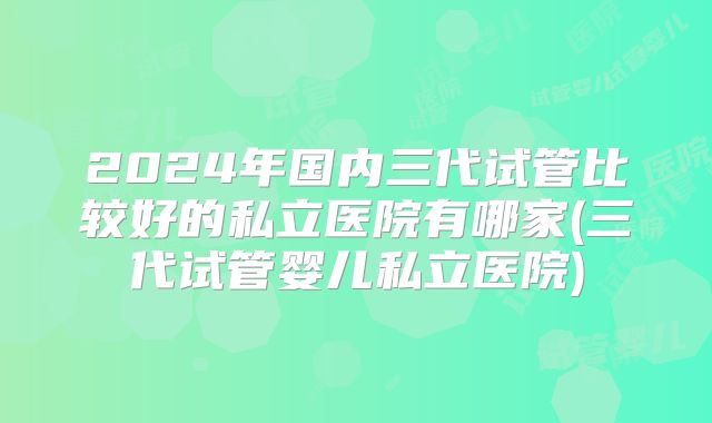 2024年国内三代试管比较好的私立医院有哪家(三代试管婴儿私立医院)