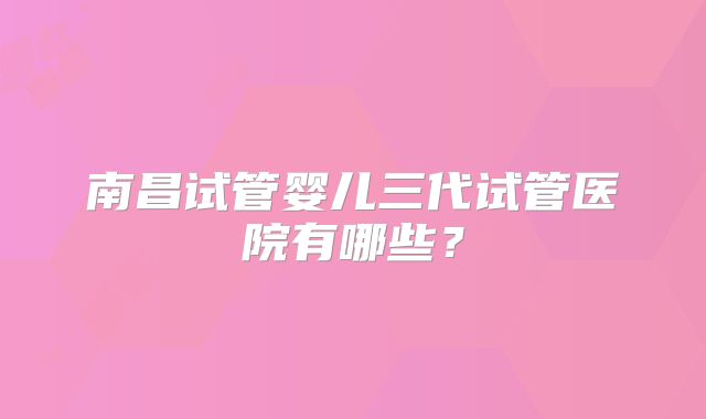 南昌试管婴儿三代试管医院有哪些？