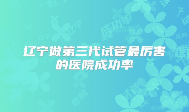辽宁做第三代试管最厉害的医院成功率