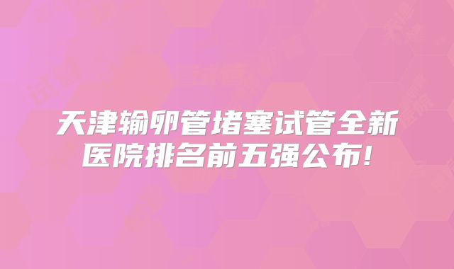 天津输卵管堵塞试管全新医院排名前五强公布!