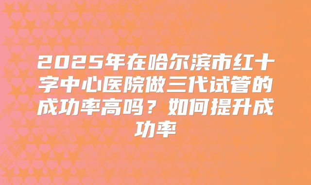 2025年在哈尔滨市红十字中心医院做三代试管的成功率高吗？如何提升成功率
