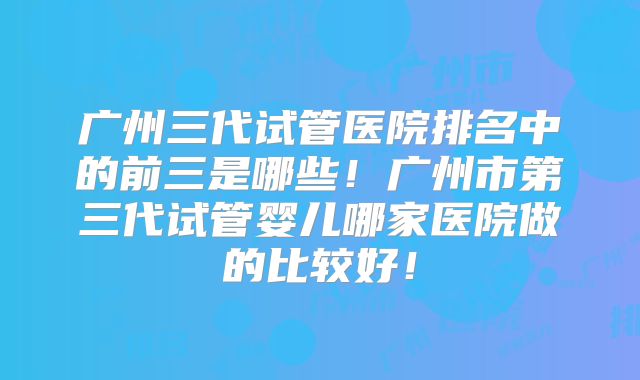 广州三代试管医院排名中的前三是哪些！广州市第三代试管婴儿哪家医院做的比较好！