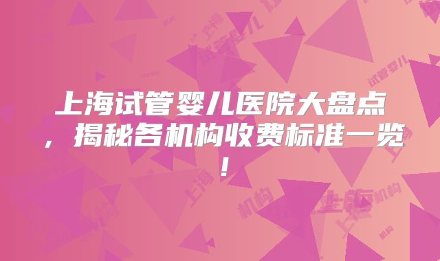 上海试管婴儿医院大盘点，揭秘各机构收费标准一览！
