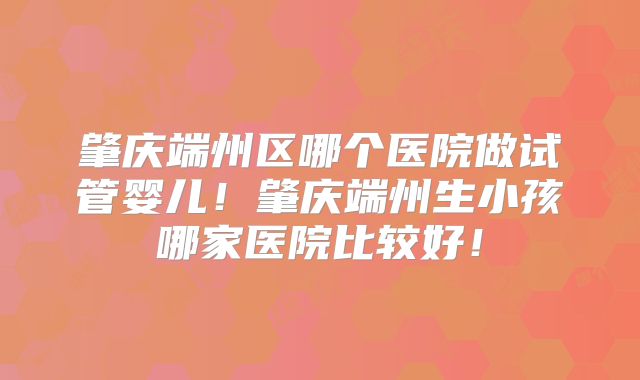 肇庆端州区哪个医院做试管婴儿！肇庆端州生小孩哪家医院比较好！