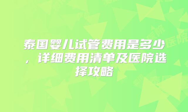 泰国婴儿试管费用是多少，详细费用清单及医院选择攻略