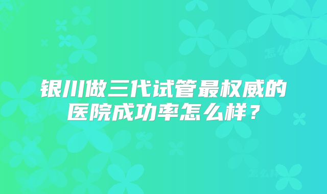 银川做三代试管最权威的医院成功率怎么样?