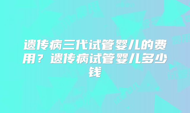 遗传病三代试管婴儿的费用？遗传病试管婴儿多少钱