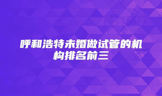 呼和浩特未婚做试管的机构排名前三