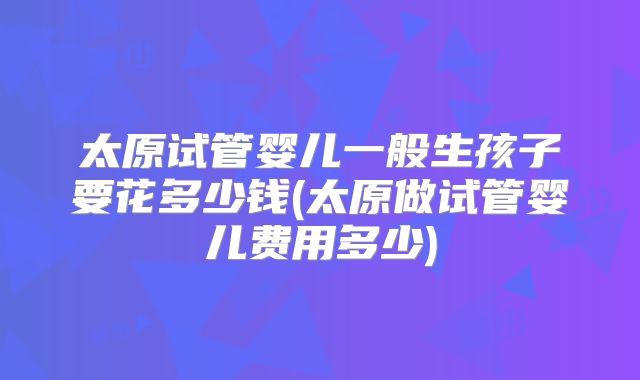 太原试管婴儿一般生孩子要花多少钱(太原做试管婴儿费用多少)