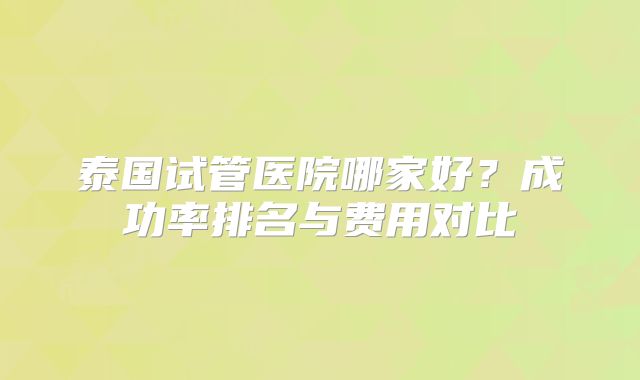 泰国试管医院哪家好?成功率排名与费用对比