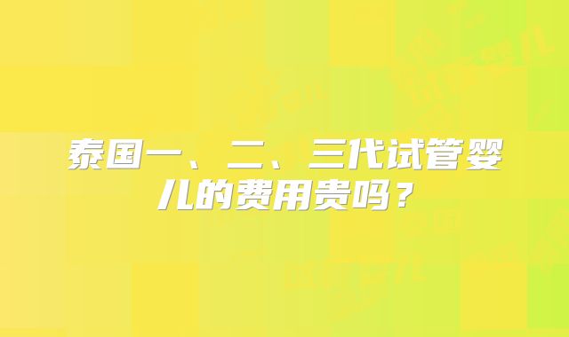 泰国一、二、三代试管婴儿的费用贵吗？
