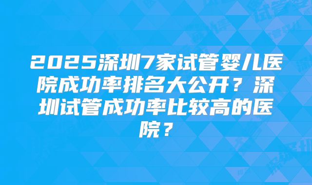 2025深圳7家试管婴儿医院成功率排名大公开？深圳试管成功率比较高的医院？