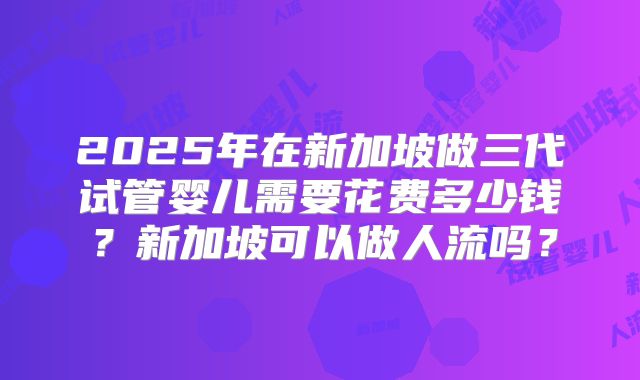 2025年在新加坡做三代试管婴儿需要花费多少钱？新加坡可以做人流吗？