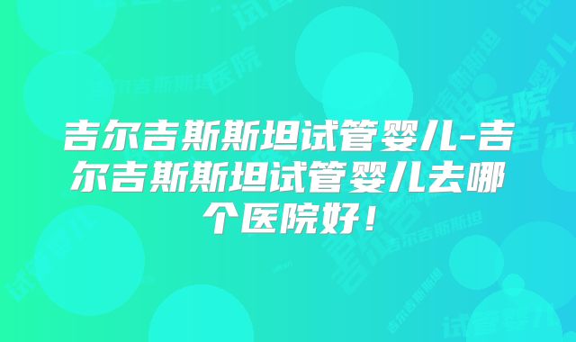 吉尔吉斯斯坦试管婴儿-吉尔吉斯斯坦试管婴儿去哪个医院好！