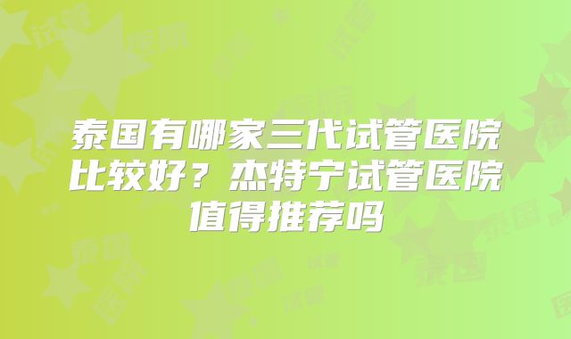 泰国有哪家三代试管医院比较好?杰特宁试管医院值得推荐吗