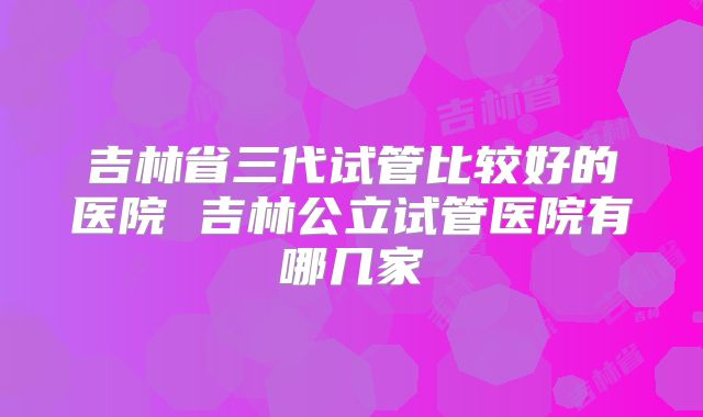 吉林省三代试管比较好的医院 吉林公立试管医院有哪几家