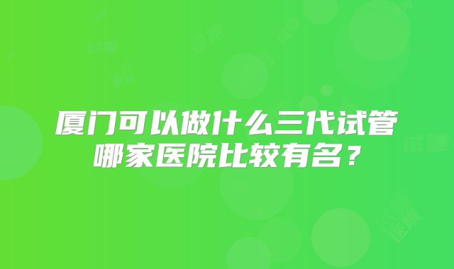 厦门可以做什么三代试管哪家医院比较有名?