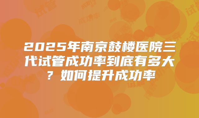 2025年南京鼓楼医院三代试管成功率到底有多大？如何提升成功率