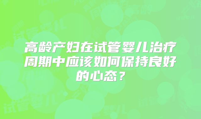 高龄产妇在试管婴儿治疗周期中应该如何保持良好的心态？
