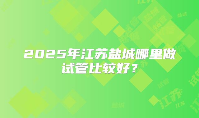 2025年江苏盐城哪里做试管比较好?