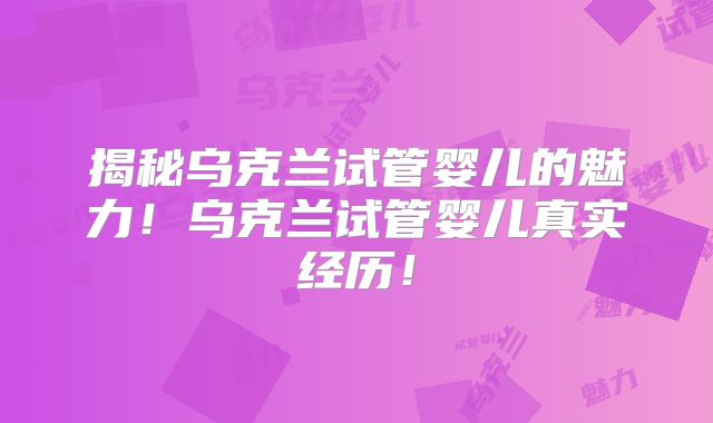 揭秘乌克兰试管婴儿的魅力！乌克兰试管婴儿真实经历！