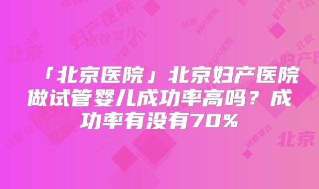 「北京医院」北京妇产医院做试管婴儿成功率高吗？成功率有没有70%