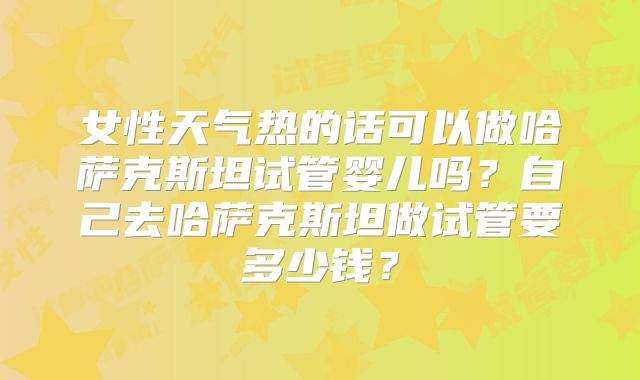 女性天气热的话可以做哈萨克斯坦试管婴儿吗？自己去哈萨克斯坦做试管要多少钱？
